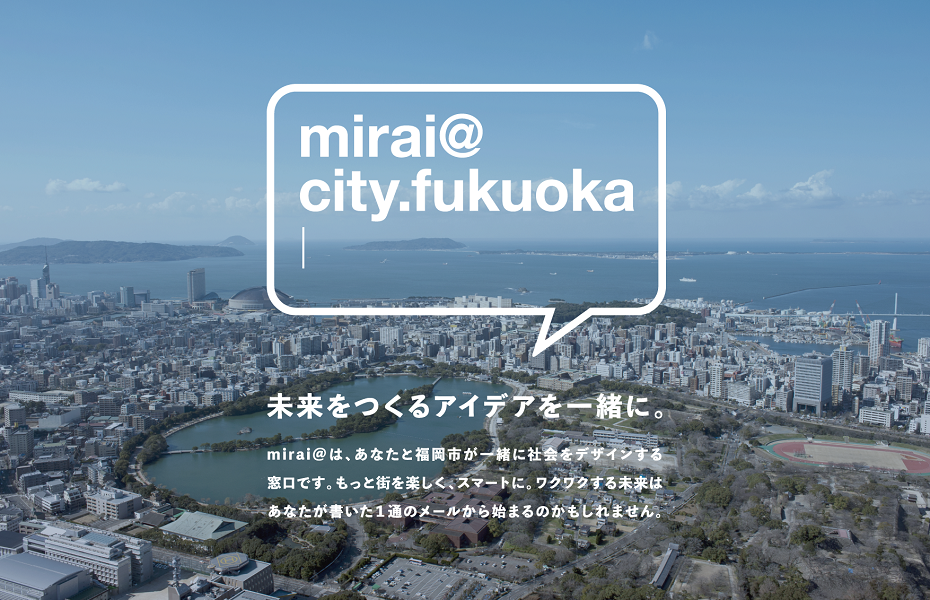 mirai@のタイトル画像。未来をつくるアイデアを一緒に。mirai@は、あなたと福岡市が一緒に社会をデザインする窓口です。もっと街を楽しく、スマートに。ワクワクする未来はあなたが書いた1通のメールから始まるかもしれません。