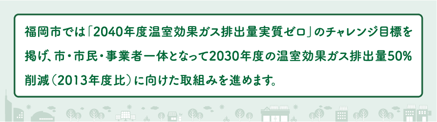 福岡市では「2040年度温室効果ガス排出量実質ゼロ」のチャレンジ目標を掲げ、市・市民・事業者一体となって2030年度の温室効果ガス排出量50％削減（2013年度比）に向けた取組みを進めます。