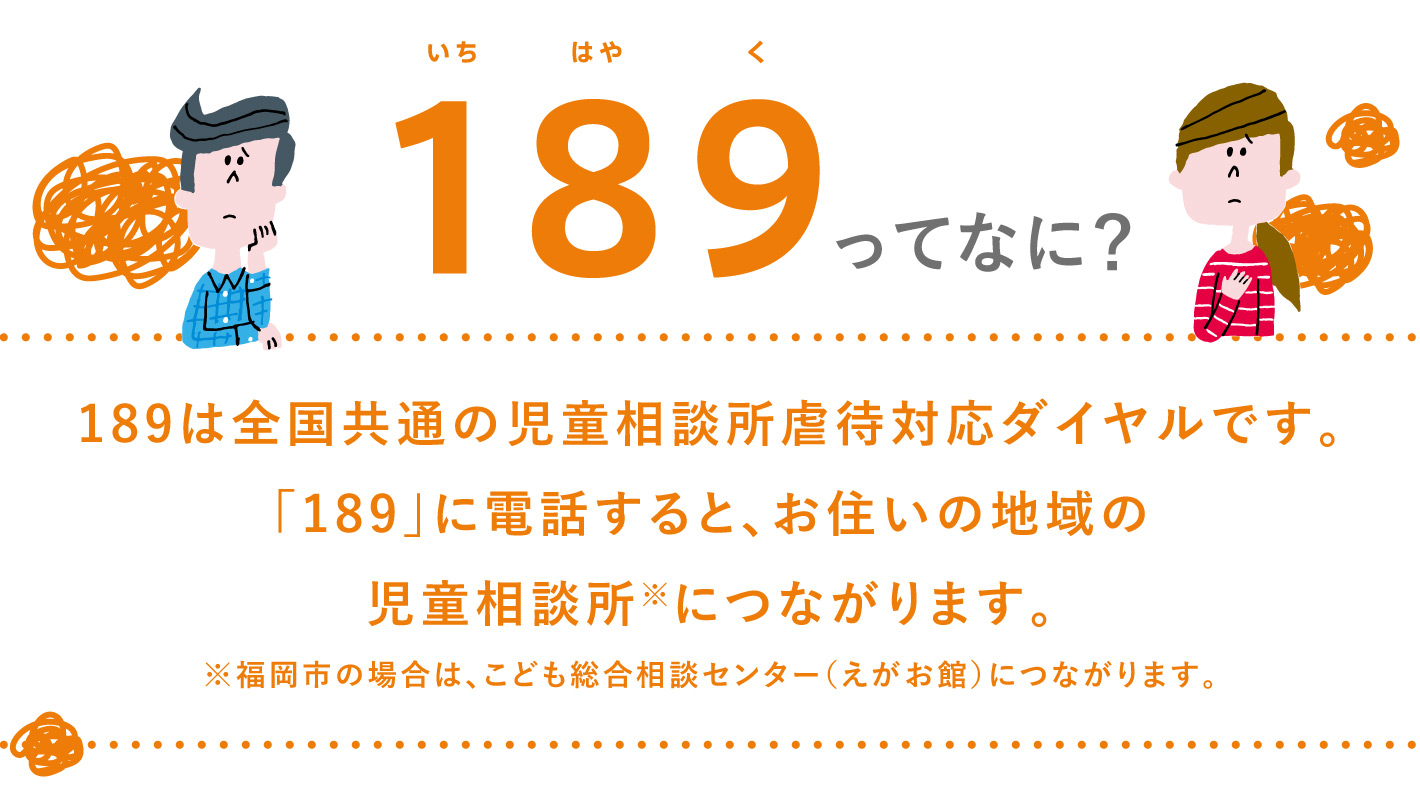 189(いちはやく)ってなに？189は全国共通の児童相談所虐待対応ダイヤルです。「189」に電話すると、お住いの地域の児童相談所※につながります。※福岡市の場合は、こども総合相談センター（えがお館）につながります。