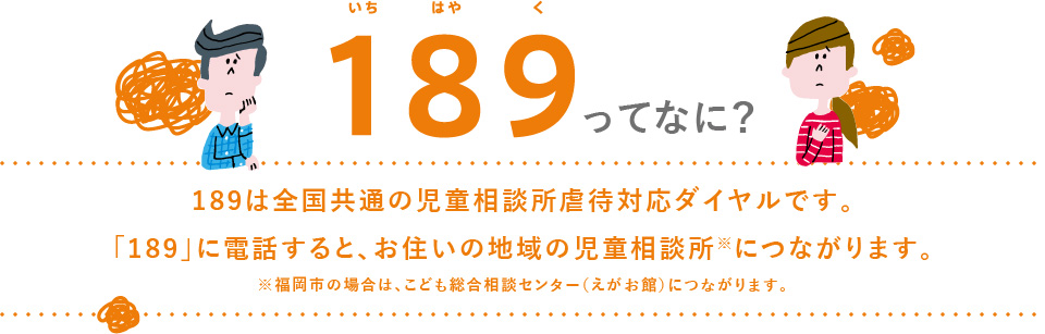 189(いちはやく)ってなに？189は全国共通の児童相談所虐待対応ダイヤルです。「189」に電話すると、お住いの地域の児童相談所※につながります。※福岡市の場合は、こども総合相談センター（えがお館）につながります。