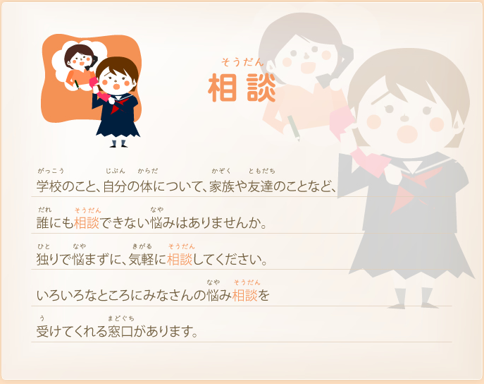 相談－学校のこと、自分の体について、家族や友達のことなど、誰にも相談できない悩みはありませんか。独りで悩まずに、気軽に相談してください。いろいろなところにみなさんの悩み相談を受けてくれる窓口があります。