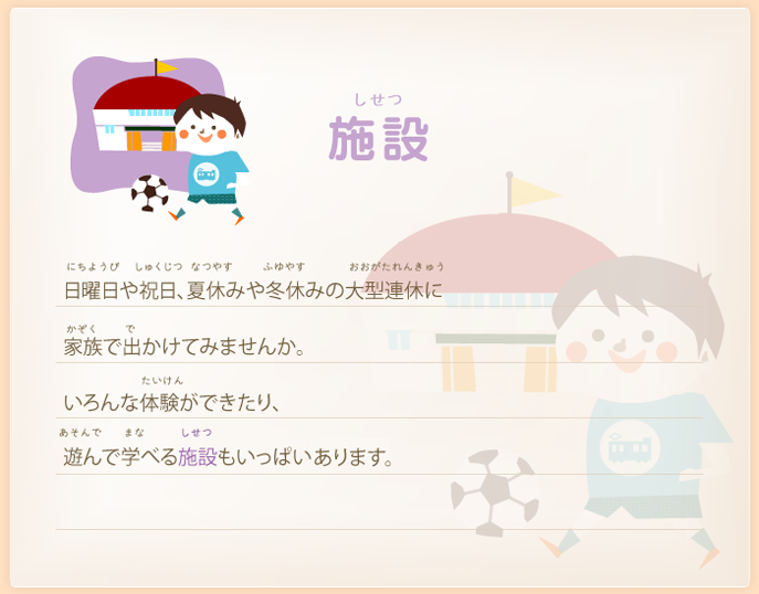 施設－日曜日や祝日、夏休みや冬休みの大型連休に家族で出かけませんか。いろんな体験ができたり、遊んで学べる施設もいっぱいあるよ。