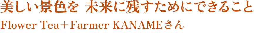 美しい景色を 未来に残すためにできること　Flower Tea+Farmer KANAMEさん