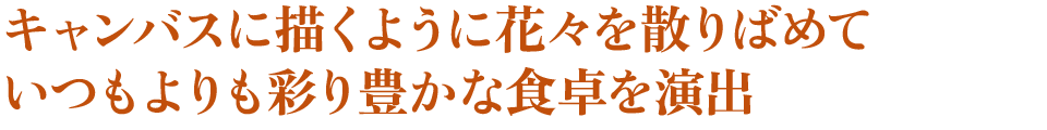 キャンバスに描くように花々を散りばめて　いつもよりも彩り豊かな食卓を演出