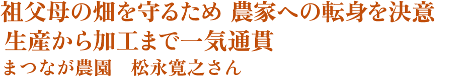 祖父母の畑を守るため 農家への転身を決意　生産から加工まで一気通貫　まつなが農園　松永寛之さん