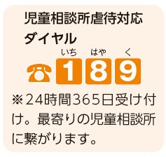 児童相談所虐待対応ダイヤル 189(いちはやく)　※24時間365日受け付け。最寄りの児童相談所に繋がります。