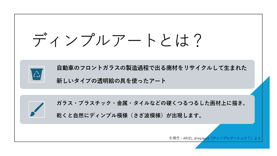 ディンプルアートとは、自動車のフロントガラスの製造過程で出る廃材をリサイクルして生まれた新しいタイプの透明絵具を使ったアート。なお、ガラスやプラスチック、金属、タイルなどの硬くつるつるした画材上に描き、乾くと自然にディンプル模様（さざ波模様）が出現します。