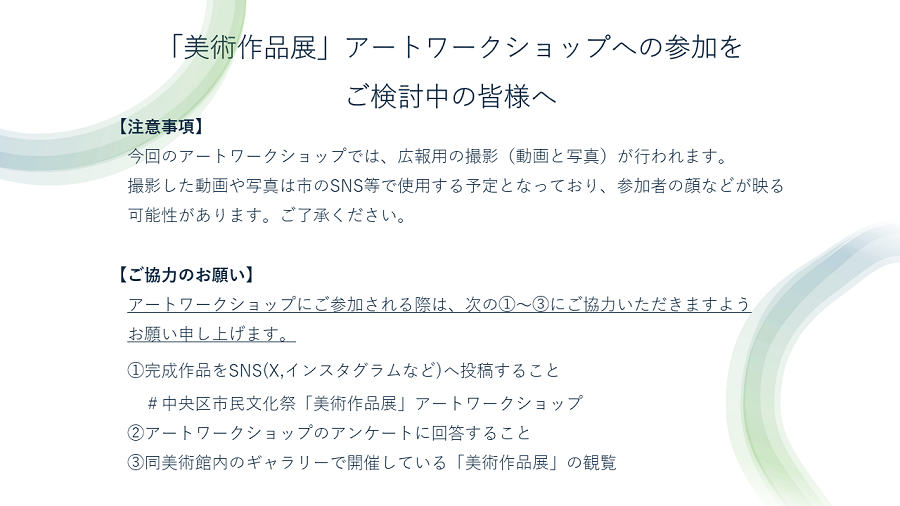 最後に「美術作品展」アートワークショップへの参加をご検討の皆様へ。まず注意事項について、今回のアートワークショップでは広報用の撮影（動画と写真）が行われます。撮影した動画や写真は市のＳＮＳ等で使用する予定となっており、参加者の顔などが映る可能性があります。ご了承ください。次にご協力のお願いなのですが、今回アートワークショップにご参加される際は完成作品をSNS（Xやインスタグラムなど）へ投稿すること。また、アートワークショップ終了後はアンケートに回答すること、同美術館内のギャラリーで開催している「美術作品展」の観覧の以上３つへのご協力をお願い申し上げます。