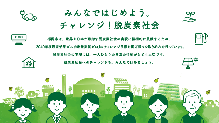 福岡市は、世界や日本が目指す脱炭素社会の実現に積極的に貢献するため、「2040年度温室効果ガス排出量実質ゼロ」の実現を目指した取り組みを行っています。脱炭素社会の実現には、一人ひとりの日常の行動がとても大切です。脱炭素社会へのチャレンジを、みんなで始めましょう。