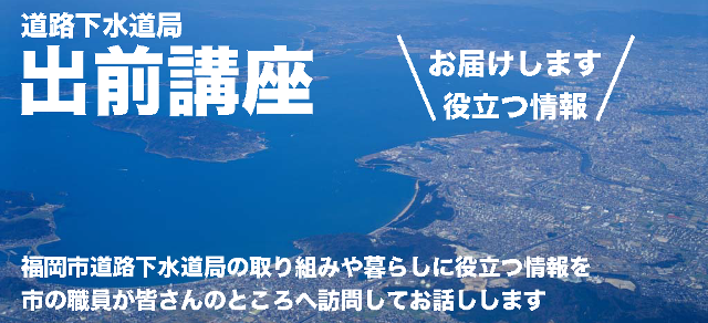 道路下水道局出前講座　福岡市道路下水道局の取り組みや暮らしに役立つ情報を市の職員が皆さんのところへ訪問してお話しします。