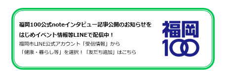 福岡100公式noteインタビュー記事公開のお知らせをはじめイベント情報等LINEで配信中！福岡市LINE公式アカウント「受信情報」から「健康・暮らし等」を選択！「友だち追加」はこちら