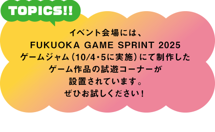 イベント会場には、FUKUOKA GAME SPRINT 2025ゲームジャム（10/4・5に実施）にて制作したゲーム作品の試遊コーナーが設置されています。ぜひお試しください！
