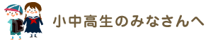 小中高生のみなさんへ