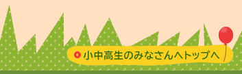 小中高生のみなさんへのトップへ
