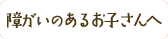 障がいのあるお子さんへ
