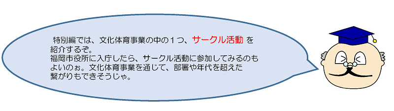 特別編では，文化体育事業の中の１つ，サークル活動を紹介するぞ。福岡市役所に入庁したら，サークル活動に参加してみるのもよいのぉ。文化体育事業を通じて，部署や年代を超えた繋がりもできそうじゃ。