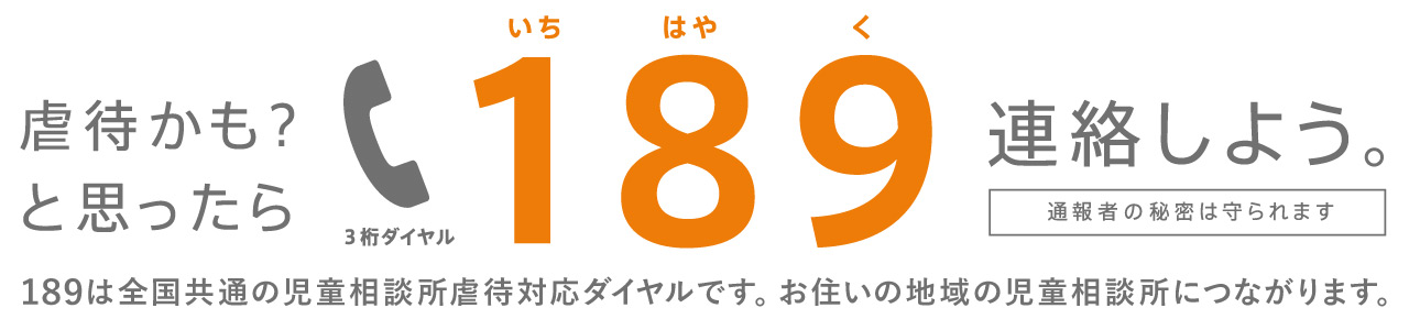 虐待かも？と思ったら189(いちはやく)連絡しよう。189は全国共通の児童相談所虐待対応ダイヤルです。お住いの地域の児童相談所につながります。