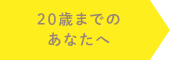 20歳までのあなたへ