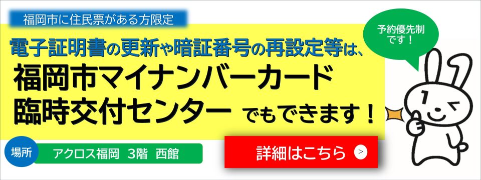 福岡市に住民票がある方限定。電子証明書の更新や暗証番号の再設定等は、福岡市マイナンバーカード臨時交付センターでもできます。詳しくは、福岡市マイナンバーカード臨時交付センターで検索。