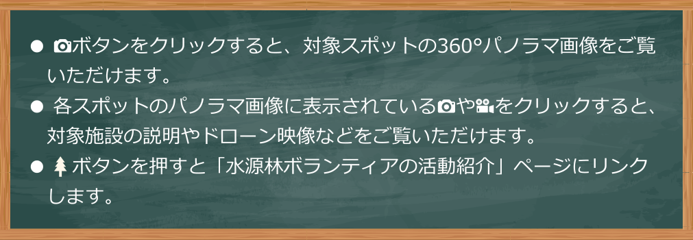 カメラのボタンをクリックすると、対象スポットの360°パノラマ画像をご覧いただけます。各スポットのパノラマ画像に表示されているカメラのアイコンやビデオのアイコンをクリックすると、対象施設の説明やドローン映像などをご覧いただけます。木のボタンを押すと「水源林ボランティアの活動紹介」ページにリンクします。