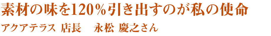 素材の味を120％引き出すのが私の使命　アクアテラス　店長　永松　慶之さん