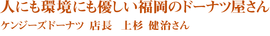 人にも環境にも優しい福岡のドーナツ屋さん　ケンジーズドーナツ　店長　上杉　健治さん