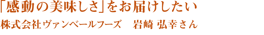 「感動の美味しさ」をお届けしたい　株式会社ヴァンベールフーズ　岩崎 弘幸さん