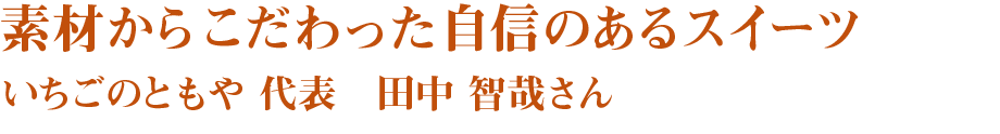 素材からこだわった自信のあるスイーツ　いちごのともや　代表　田中智哉さん