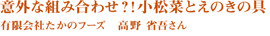 意外な組み合わせ？！小松菜とえのきの具　(有)たかのフーズ 高野省吾さん