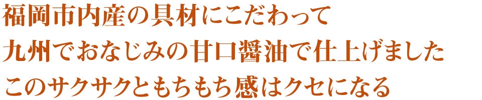 福岡市内産の具材にこだわって
九州でおなじみの甘口醤油で仕上げました
このサクサクともちもち感はクセになる