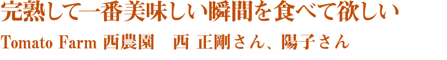 完熟して一番美味しい瞬間を食べて欲しい　Tomato Farm 西農園　西 正剛さん、陽子さん