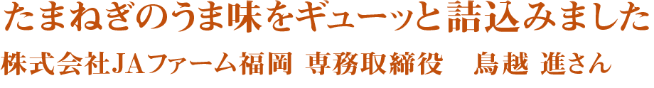 たまねぎのうま味をギューッと詰込みました　株式会社JAファーム福岡　専務取締役　鳥越　進さん