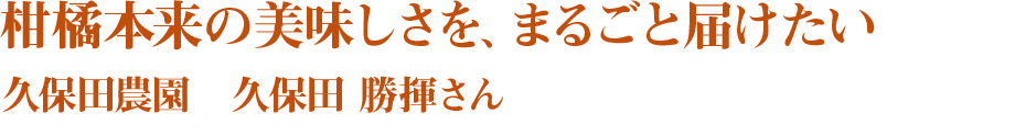 柑橘本来の美味しさを、まるごと届けたい 久保田農園　久保田 勝揮さん