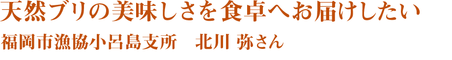 天然ブリの美味しさを食卓へお届けしたい　福岡市漁協小呂島支所　北川 弥さん
