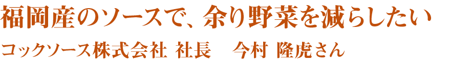 福岡産のソースで、余り野菜を減らしたい　コックソース株式会社　社長　今村隆虎さん