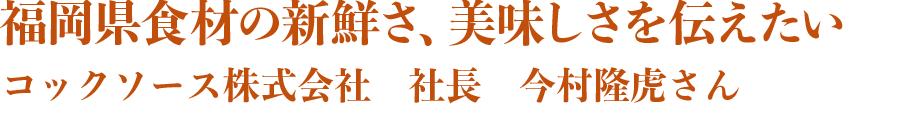 福岡産食材の新鮮さ、美味しさを伝えたい。コックソース株式会社　今村社長