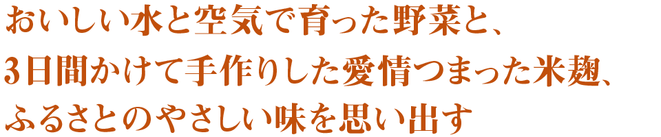 おいしい水と空気で育った野菜と、３日間かけて手作りした愛情つまった米麹、ふるさとのやさしい味を思い出す