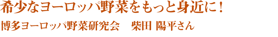 希少なヨーロッパ野菜をもっと身近に！ 博多ヨーロッパ野菜研究会　柴田 陽平さん