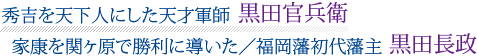 文字画像「秀吉を天下人にした天才軍師　黒田官兵衛｜家康を関ヶ原で勝利に導いた／福岡藩初代藩主　黒田長政」