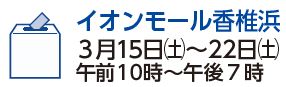 イオンモール香椎浜　3月15日（土曜日）から22日（土曜日）　午前10時から午後7時