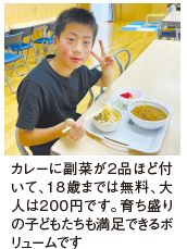 カレーに副菜が２品ほど付 いて、18歳までは無料、大 人は２００円です。育ち盛り の子どもたちも満足できるボ リュームです