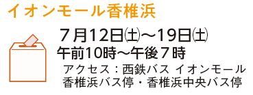 イオンモール香椎浜　7月12日(土曜日)から19日(土曜日)　午前10時から午後7時　アクセス：西鉄バス　イオンモール香椎浜バス停・香椎浜中央バス停