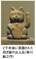 2千年後に発掘された 招き猫の出土品（柴川 敏之作）