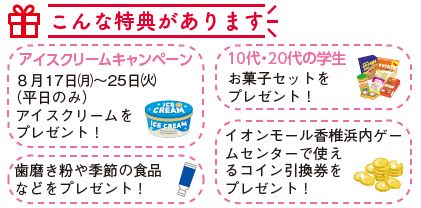 こんな特典があります(アイスクリームキャンペーン 8月17日(月曜日)から25日(火曜日)(平日のみ)アイスクリームをプレゼント! ・歯磨き粉や季節の食品などをプレゼント! 10代・20代の学生 お菓子セットをプレゼント! イオンモール香椎浜内ゲームセンターで使えるコイン引換券をプレゼント!イラスト)