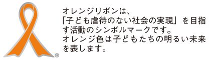 オレンジリボンは、「子ども虐待のない社会の実現」を目指す活動のシンボルマークです。オレンジ色は子どもたちの明るい未来を表します。