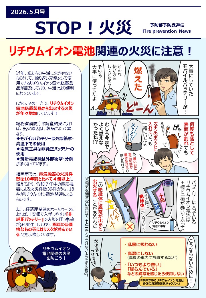 リチウムイオン電池関連の火災に注意近年、私たちの生活に欠かせない ものとして、繰り返し充電をして使用できるリチウムイオン電池搭載製 品が普及しており、生活はより便利 になっています。 しかし、その一方で、リチウムイオン 電池搭載製品から出火する火災が年々増加しています！ 総務省消防庁の調査結果によれば、出火原因は、製品によって異 なり、モバイルバッテリーは外部衝撃・ 高温下での使用 電気工具は非純正バッテリーの使用 携帯電話機は外部衝撃・分解 が多くなっています。 福岡市では、電気機器の火災件数は10年前と比べて４倍以上に 増えており、令和７年中の電気機器による火災件数39件のうち、18 件がリチウムイオン電池関連によるものです。 また、経済産業省のホームページに よれば、「安価で入手しやすい『非 純正バッテリー』で火災を伴う事故が多く発生」しており、極端に低価格なもの等にはリスクが潜んでいます。