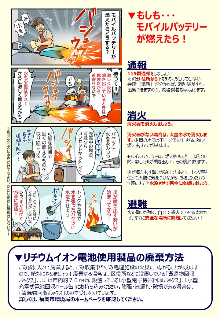 もしも・・・ モバイルバッテリー が燃えたら！119番通報をしましょう！ まずは「住所から」伝えるようにしてください。 住所（場所）が分かれば、消防隊がすぐに 出発できますので、現場到着も早くなります。消火器で消火しましょう。 消火器がない場合は、大量の水で消火しま す。少量の水では不十分であり、さらに激しく 燃え出すことがあります。 モバイルバッテリーは、燃え始めると、しばらくの 間、激しく炎が噴き出して、その後治まります。 炎が噴き出す勢いが治まったあとに、トング等を 使って火傷に気をつけながら、水を張ったバケ ツ等に丸ごと水没させて完全に冷却しましょう。消火器で消火しましょう。 消火器がない場合は、大量の水で消火しま す。少量の水では不十分であり、さらに激しく 燃え出すことがあります。 モバイルバッテリーは、燃え始めると、しばらくの 間、激しく炎が噴き出して、その後治まります。 炎が噴き出す勢いが治まったあとに、トング等を 使って火傷に気をつけながら、水を張ったバケ ツ等に丸ごと水没させて完全に冷却しましょう。火の勢いが強く、自分で消火できそうになけれ ば、すぐに安全な場所に避難してください！