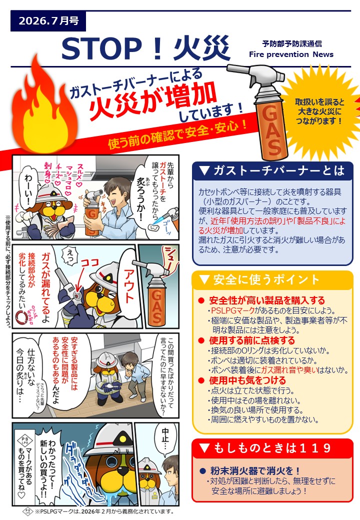 ガストーチバーナーによる火災が増加しています。ガストーチバーナーとはカセットボンベ等に接続して炎を噴射する器具（小型のガスバーナー）のことです。 便利な器具として一般家庭にも普及していますが、近年「使用方法の誤り」や「製品不良」による火災が増加しています。 漏れたガスに引火すると消火が難しい場合があるため、注意が必要です。▼ 安全に使うポイント安全性が高い製品を購入する 　　・PSLPGマークがあるものを目安にしよう。 　　・極端に安価な製品や、製造事業者等が不 　　  明な製品には注意をしよう。 ● 使用する前に点検する 　　・接続部のOリングは劣化していないか。 　　・ボンベは適切に装着されているか。 　　・ボンベ装着後にガス漏れ音や臭いはないか。 ● 使用中も気をつける ・点火は立てた状態で行う。 ・使用中はその場を離れない。 ・換気の良い場所で使用する。 ・周囲に燃えやすいものを置かない