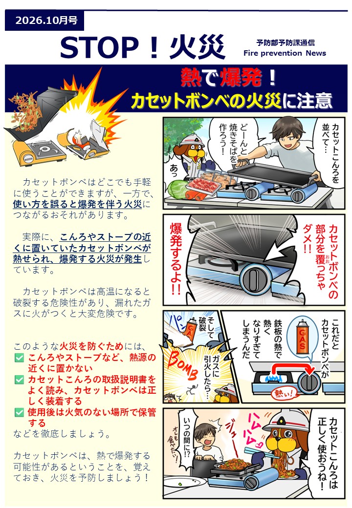 熱で爆発。 カセットボンベの火災に注意カセットボンベはどこでも手軽に使うことができますが、一方で、使い方を誤ると爆発を伴う火災につながるおそれがあります。 実際に、こんろやストーブの近くに置いていたカセットボンベが熱せられ、爆発する火災が発生しています。 カセットボンベは高温になると破裂する危険性があり、漏れたガスに火がつくと大変危険です。 このような火災を防ぐためには、 こんろやストーブなど、熱源の 近くに置かない カセットこんろの取扱説明書を よく読み、カセットボンベは正 しく装着する 使用後は火気のない場所で保管 する などを徹底しましょう。 カセットボンベは、熱で爆発する可能性があるということを、覚えておき、火災を予防しましょう！