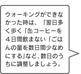 ウォーキングができなかった時は、「翌日多く歩く「缶コーヒーを４日間飲まない「ごはんの量を数日間少なめにする」など、数日のうちに調整しましょう。